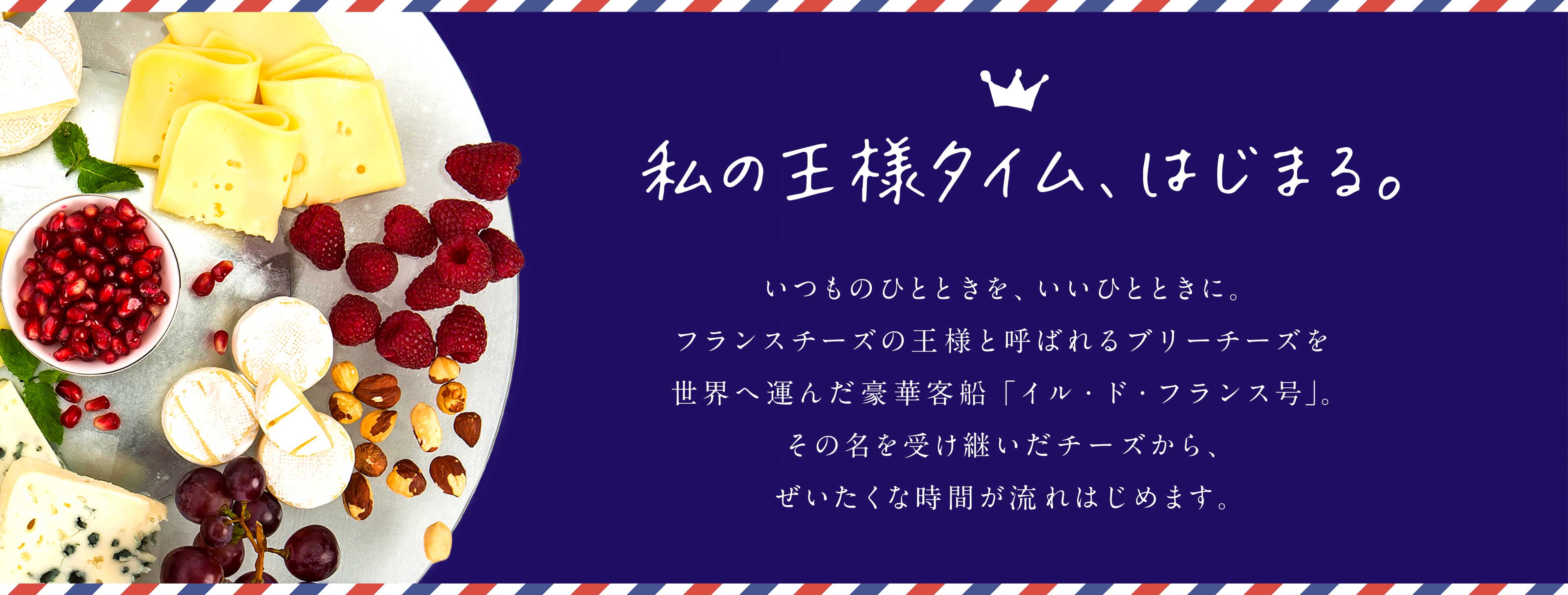 私の王様タイム、はじまる。いつものひとときを、いいひとときに。フランスチーズの王様と呼ばれるブリーチーズを世界へ運んだ豪華客船「イル・ド・フランス号」。その名を受け継いだチーズから、ぜいたくな時間が流れはじめます。
